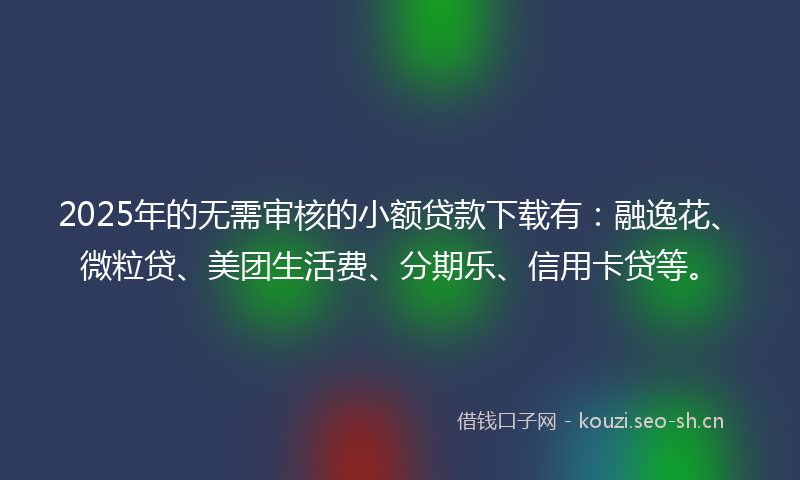 2025年的无需审核的小额贷款下载有：融逸花、微粒贷、美团生活费、分期乐、信用卡贷等。