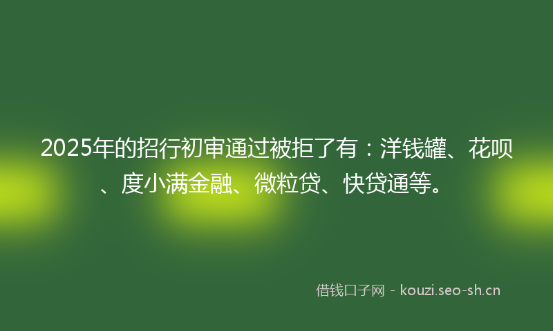 2025年的招行初审通过被拒了有：洋钱罐、花呗、度小满金融、微粒贷、快贷通等。