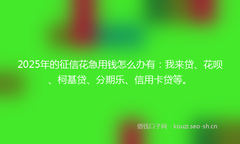 2025年的征信花急用钱怎么办有：我来贷、花呗、柯基贷、分期乐、信用卡贷等。
