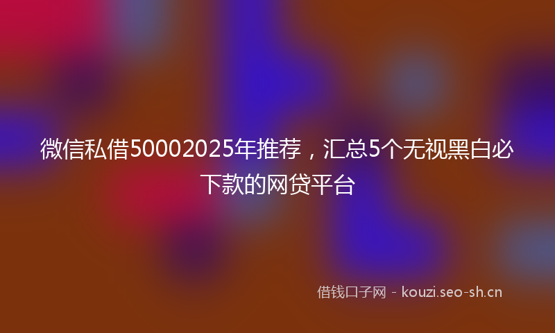 微信私借50002025年推荐，汇总5个无视黑白必下款的网贷平台