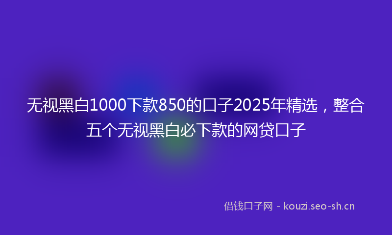 无视黑白1000下款850的口子2025年精选，整合五个无视黑白必下款的网贷口子
