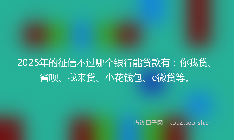 2025年的征信不过哪个银行能贷款有：你我贷、省呗、我来贷、小花钱包、e微贷等。
