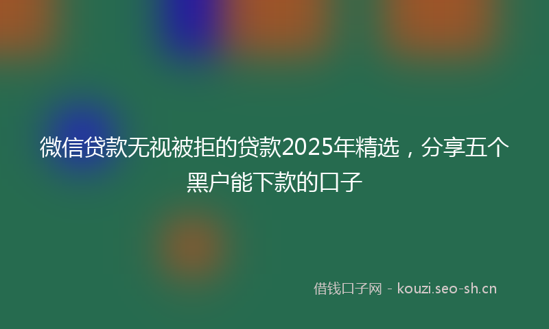 微信贷款无视被拒的贷款2025年精选,分享五个黑户能下款的口子