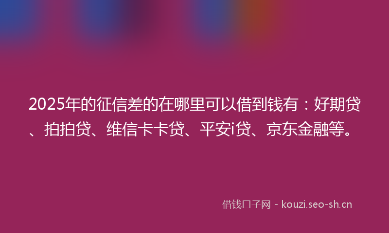 2025年的征信差的在哪里可以借到钱有：好期贷、拍拍贷、维信卡卡贷、平安i贷、京东金融等。