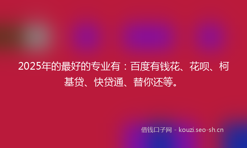 2025年的最好的专业有：百度有钱花、花呗、柯基贷、快贷通、替你还等。