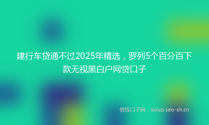 建行车贷通不过2025年精选，罗列5个百分百下款无视黑白户网贷口子