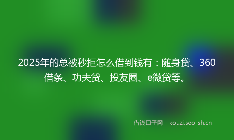 2025年的总被秒拒怎么借到钱有：随身贷、360借条、功夫贷、投友圈、e微贷等。