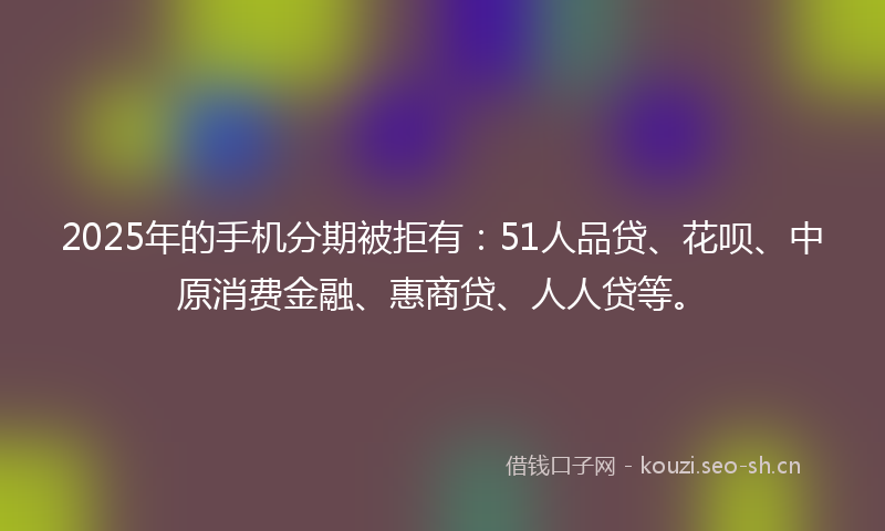 2025年的手机分期被拒有:51人品贷、花呗、中原消费金融、惠商贷、人人贷等。