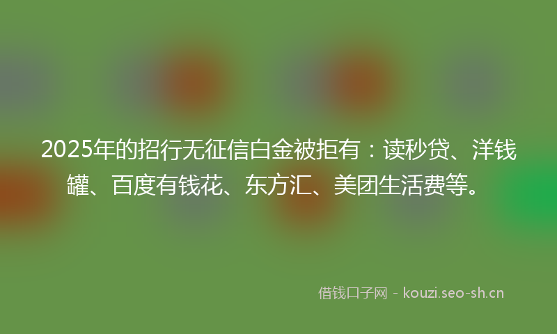 2025年的招行无征信白金被拒有：读秒贷、洋钱罐、百度有钱花、东方汇、美团生活费等。