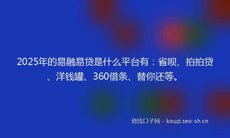 2025年的易融易贷是什么平台有：省呗、拍拍贷、洋钱罐、360借条、替你还等。