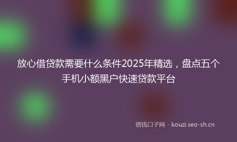 放心借贷款需要什么条件2025年精选，盘点五个手机小额黑户快速贷款平台