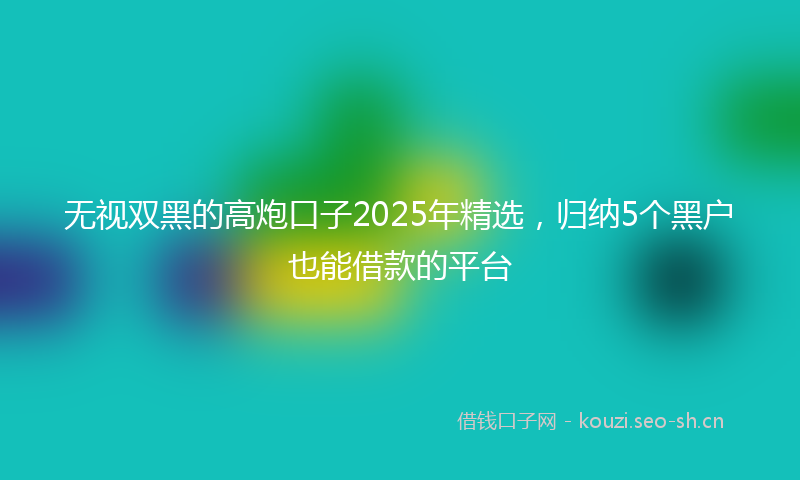 无视双黑的高炮口子2025年精选，归纳5个黑户也能借款的平台