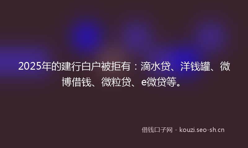 2025年的建行白户被拒有：滴水贷、洋钱罐、微博借钱、微粒贷、e微贷等。