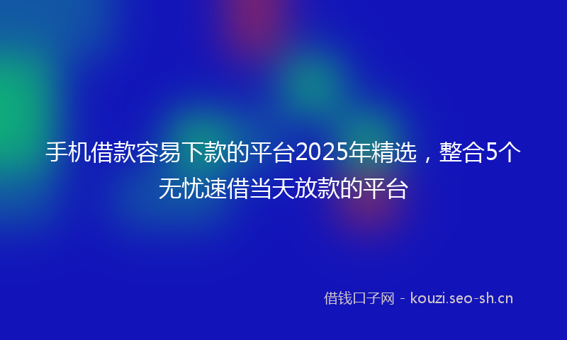 手机借款容易下款的平台2025年精选，整合5个无忧速借当天放款的平台