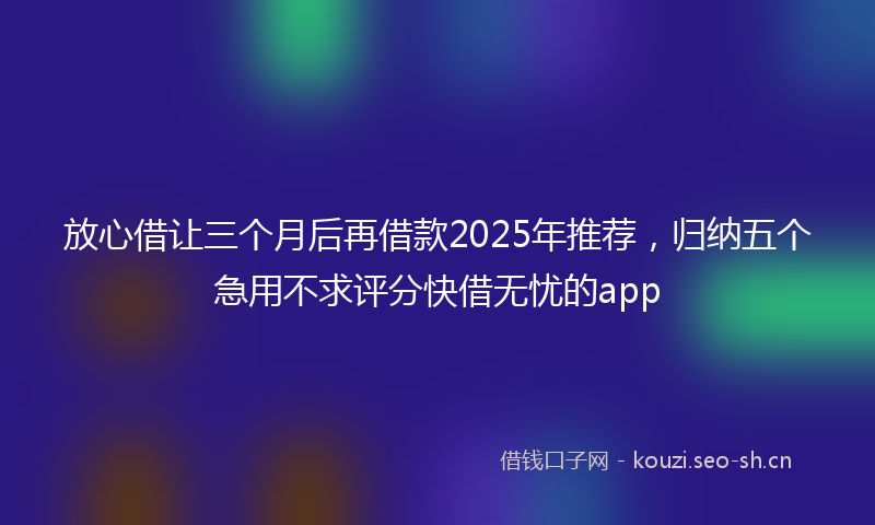 放心借让三个月后再借款2025年推荐，归纳五个急用不求评分快借无忧的app