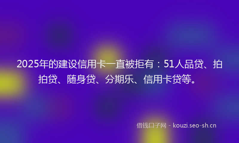 2025年的建设信用卡一直被拒有：51人品贷、拍拍贷、随身贷、分期乐、信用卡贷等。