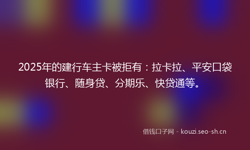 2025年的建行车主卡被拒有：拉卡拉、平安口袋银行、随身贷、分期乐、快贷通等。