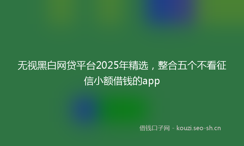 无视黑白网贷平台2025年精选,整合五个不看征信小额借钱的app