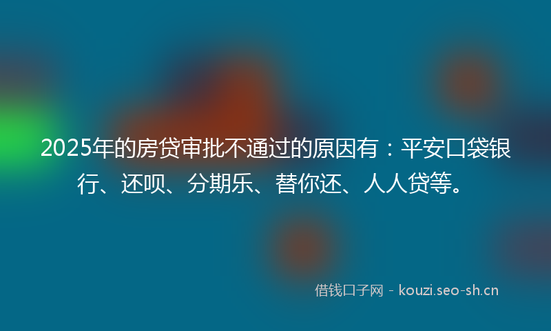2025年的房贷审批不通过的原因有：平安口袋银行、还呗、分期乐、替你还、人人贷等。