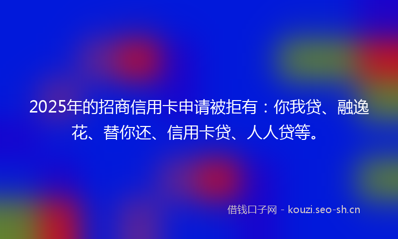 2025年的招商信用卡申请被拒有：你我贷、融逸花、替你还、信用卡贷、人人贷等。