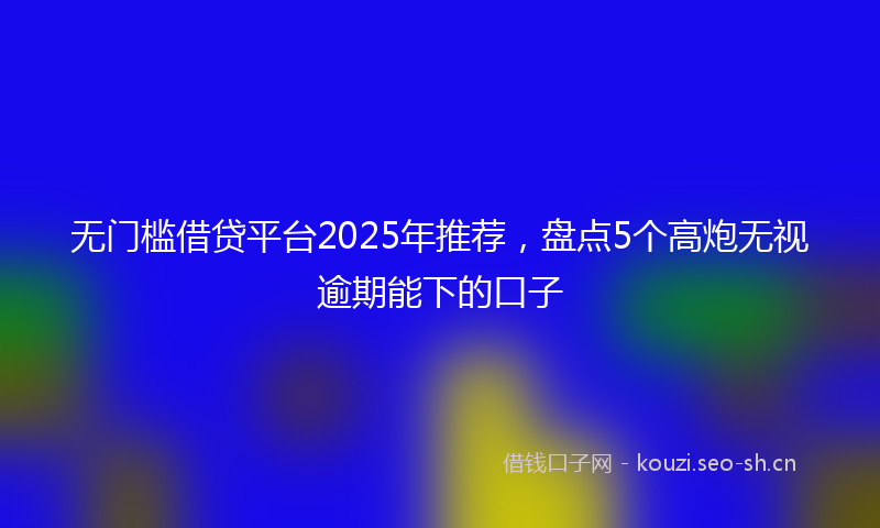无门槛借贷平台2025年推荐，盘点5个高炮无视逾期能下的口子