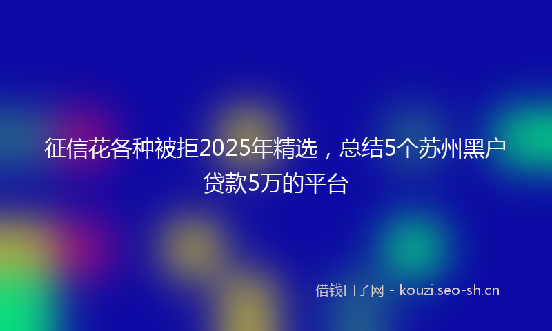 征信花各种被拒2025年精选，总结5个苏州黑户贷款5万的平台