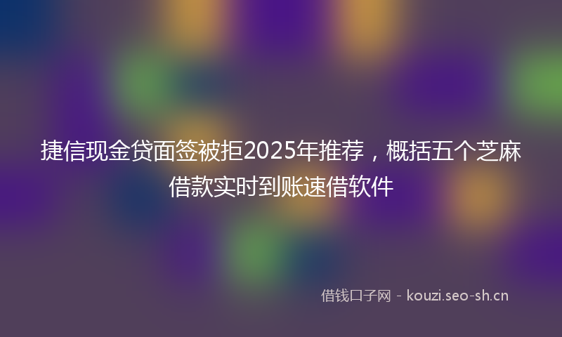 捷信现金贷面签被拒2025年推荐，概括五个芝麻借款实时到账速借软件