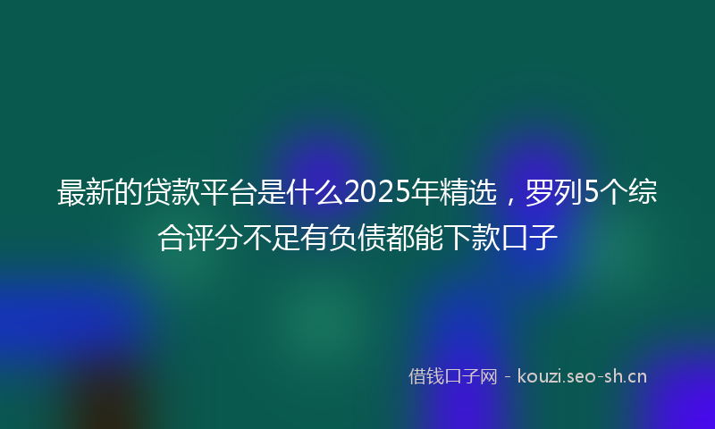 最新的贷款平台是什么2025年精选,罗列5个综合评分不足有负债都能下款口子