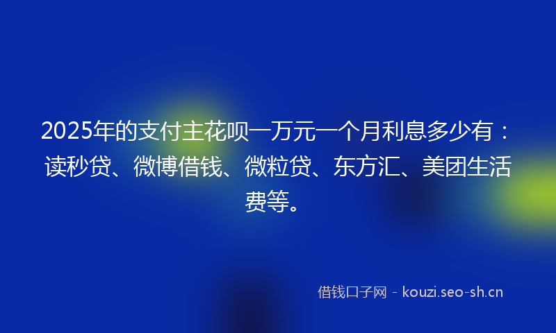 2025年的支付主花呗一万元一个月利息多少有:读秒贷、微博借钱、微粒贷、东方汇、美团生活费等。