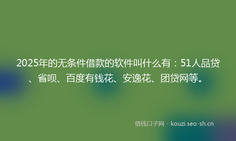 2025年的无条件借款的软件叫什么有：51人品贷、省呗、百度有钱花、安逸花、团贷网等。