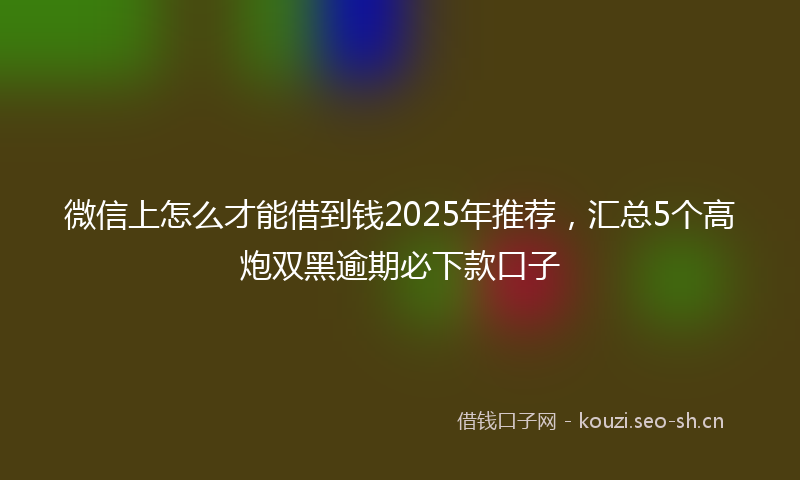 微信上怎么才能借到钱2025年推荐，汇总5个高炮双黑逾期必下款口子