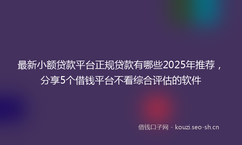 最新小额贷款平台正规贷款有哪些2025年推荐，分享5个借钱平台不看综合评估的软件