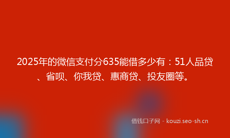 2025年的微信支付分635能借多少有：51人品贷、省呗、你我贷、惠商贷、投友圈等。