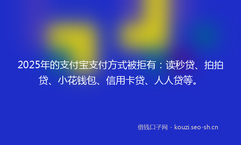 2025年的支付宝支付方式被拒有：读秒贷、拍拍贷、小花钱包、信用卡贷、人人贷等。