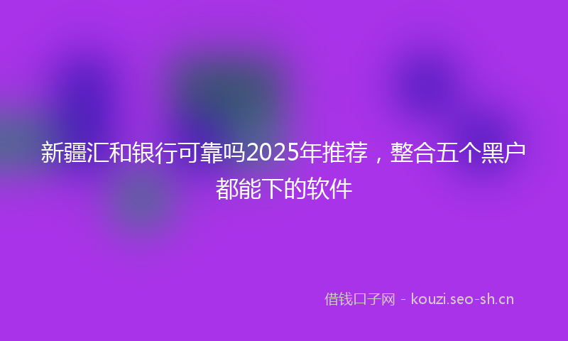 新疆汇和银行可靠吗2025年推荐，整合五个黑户都能下的软件