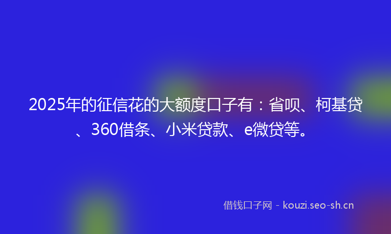 2025年的征信花的大额度口子有：省呗、柯基贷、360借条、小米贷款、e微贷等。