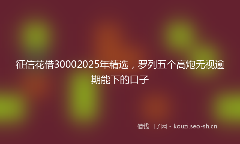 征信花借30002025年精选，罗列五个高炮无视逾期能下的口子