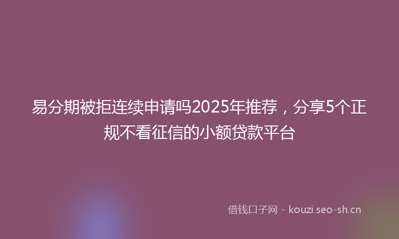 易分期被拒连续申请吗2025年推荐，分享5个正规不看征信的小额贷款平台