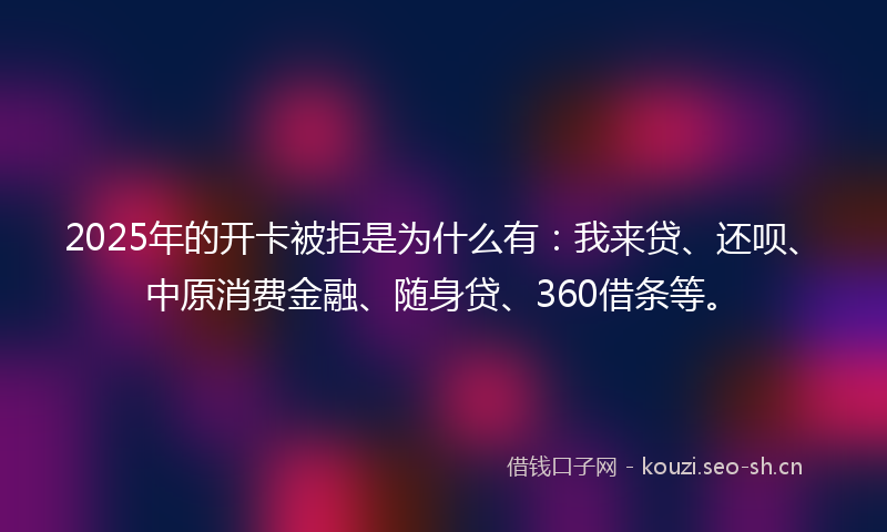 2025年的开卡被拒是为什么有：我来贷、还呗、中原消费金融、随身贷、360借条等。