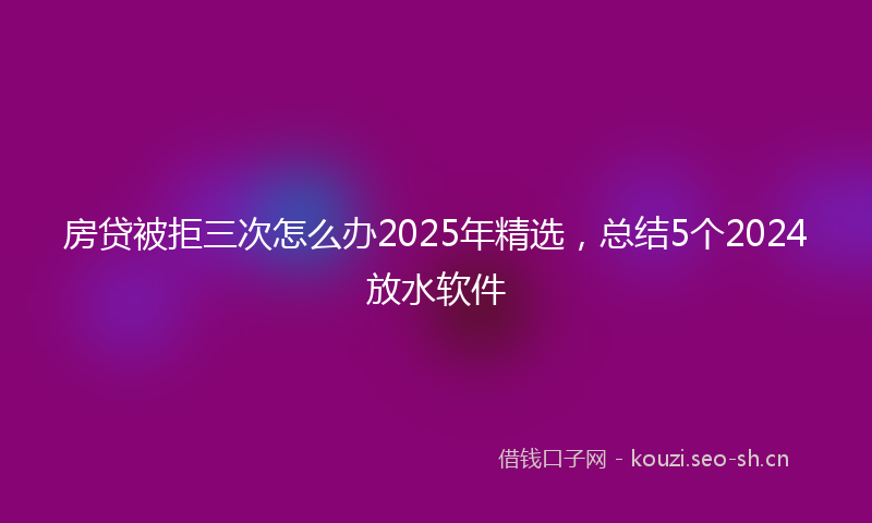 房贷被拒三次怎么办2025年精选，总结5个2024放水软件