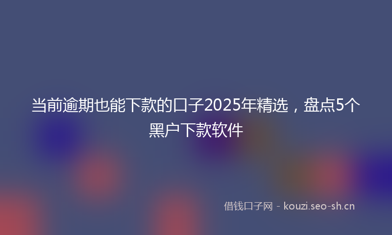 当前逾期也能下款的口子2025年精选，盘点5个黑户下款软件