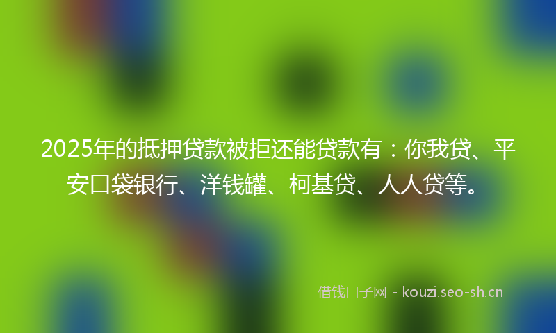 2025年的抵押贷款被拒还能贷款有：你我贷、平安口袋银行、洋钱罐、柯基贷、人人贷等。