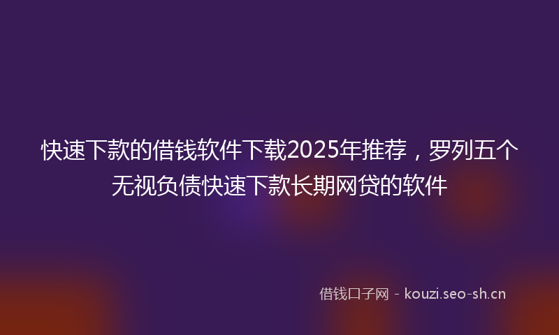 快速下款的借钱软件下载2025年推荐，罗列五个无视负债快速下款长期网贷的软件