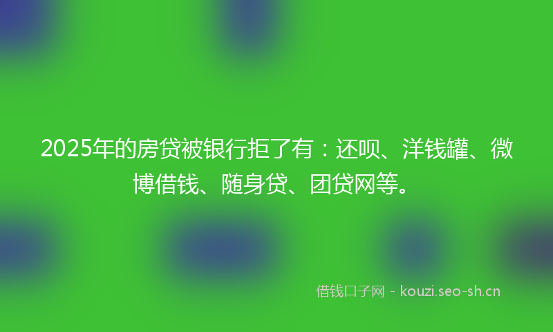 2025年的房贷被银行拒了有：还呗、洋钱罐、微博借钱、随身贷、团贷网等。