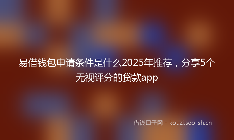 易借钱包申请条件是什么2025年推荐，分享5个无视评分的贷款app