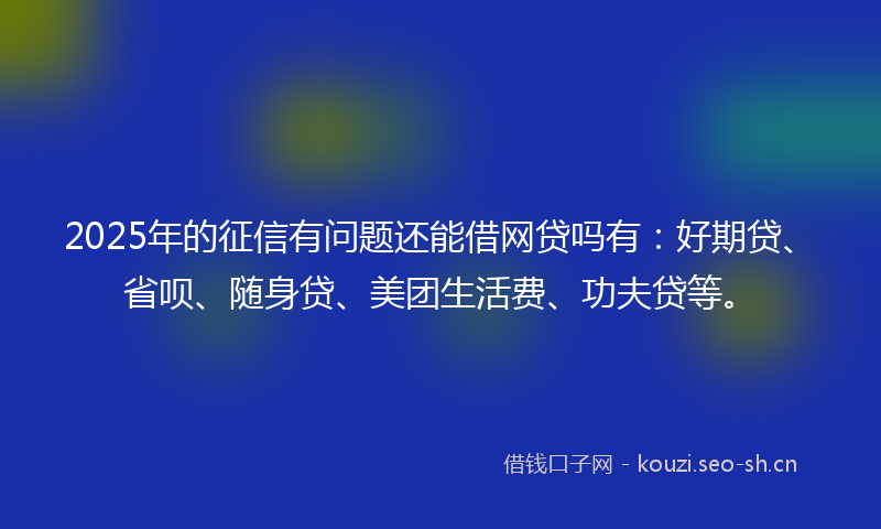 2025年的征信有问题还能借网贷吗有：好期贷、省呗、随身贷、美团生活费、功夫贷等。