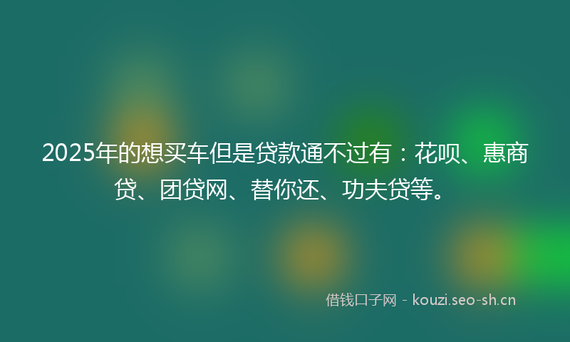 2025年的想买车但是贷款通不过有：花呗、惠商贷、团贷网、替你还、功夫贷等。