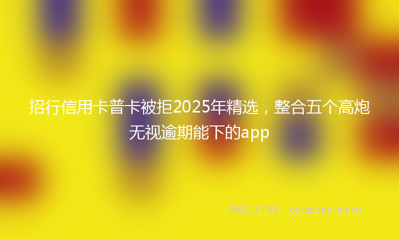 招行信用卡普卡被拒2025年精选,整合五个高炮无视逾期能下的app