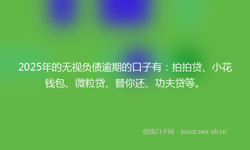 2025年的无视负债逾期的口子有：拍拍贷、小花钱包、微粒贷、替你还、功夫贷等。