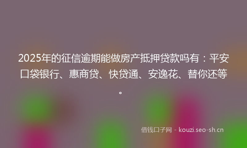 2025年的征信逾期能做房产抵押贷款吗有:平安口袋银行、惠商贷、快贷通、安逸花、替你还等。